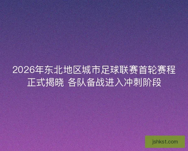 2026年东北地区城市足球联赛首轮赛程正式揭晓 各队备战进入冲刺阶段