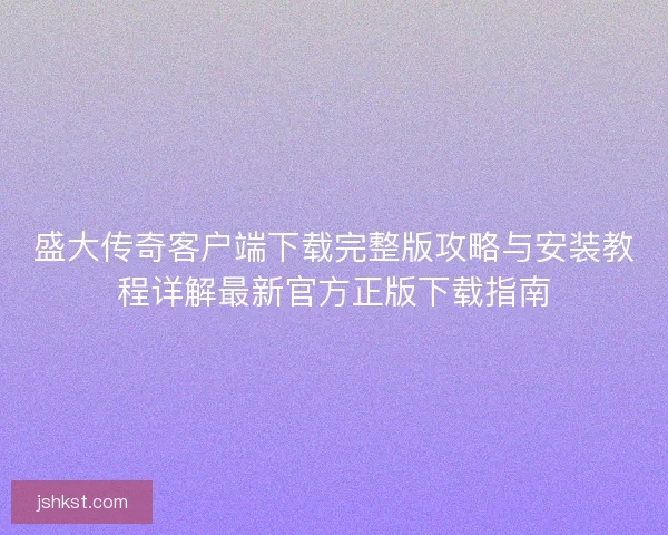 盛大传奇客户端下载完整版攻略与安装教程详解最新官方正版下载指南
