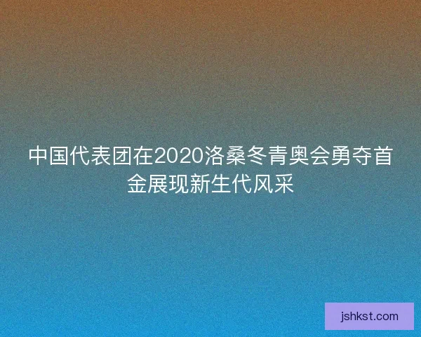 中国代表团在2020洛桑冬青奥会勇夺首金展现新生代风采