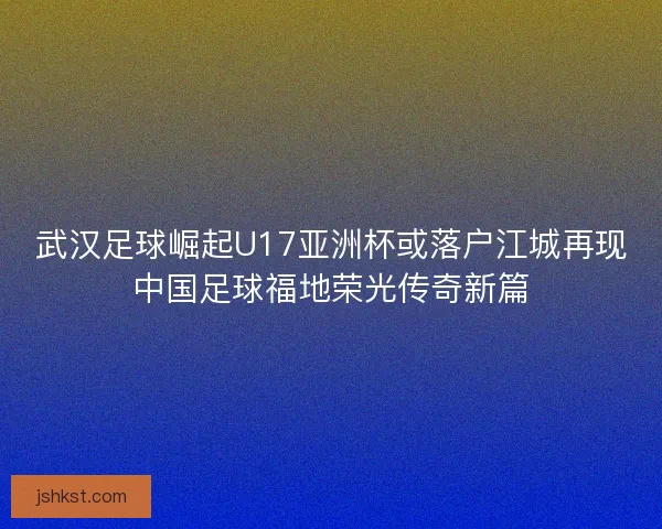 武汉足球崛起U17亚洲杯或落户江城再现中国足球福地荣光传奇新篇