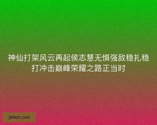 神仙打架风云再起侯志慧无惧强敌稳扎稳打冲击巅峰荣耀之路正当时
