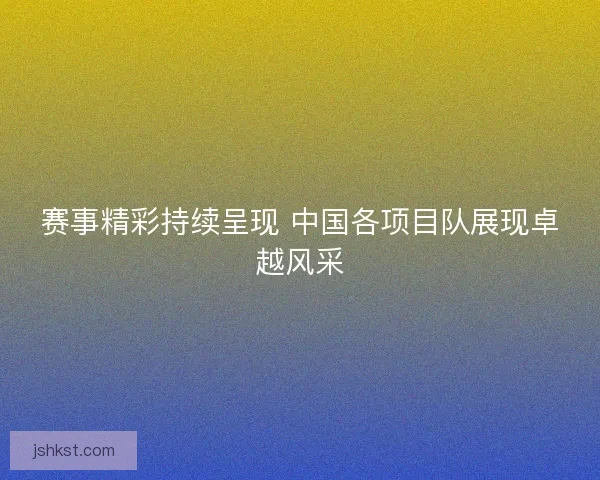 赛事精彩持续呈现 中国各项目队展现卓越风采