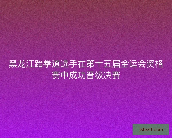 黑龙江跆拳道选手在第十五届全运会资格赛中成功晋级决赛