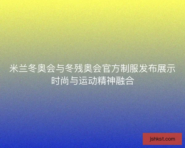 米兰冬奥会与冬残奥会官方制服发布展示时尚与运动精神融合