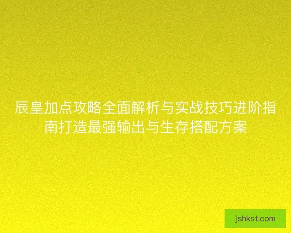 辰皇加点攻略全面解析与实战技巧进阶指南打造最强输出与生存搭配方案