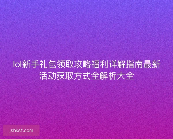 lol新手礼包领取攻略福利详解指南最新活动获取方式全解析大全