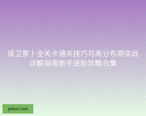 保卫萝卜全关卡通关技巧与高分布局实战详解指南新手进阶攻略合集