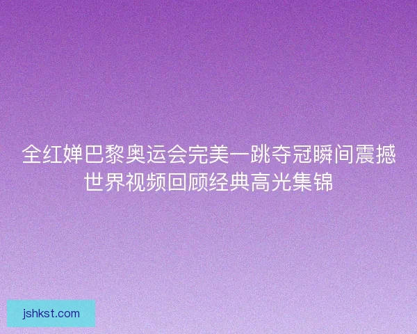 全红婵巴黎奥运会完美一跳夺冠瞬间震撼世界视频回顾经典高光集锦