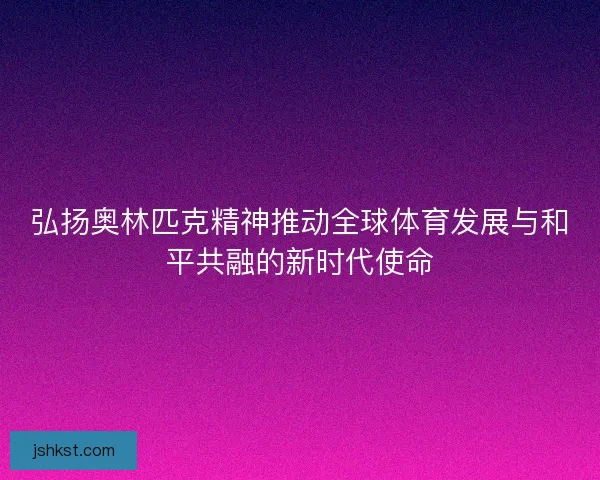 弘扬奥林匹克精神推动全球体育发展与和平共融的新时代使命